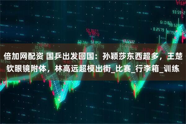 倍加网配资 国乒出发回国：孙颖莎东西超多，王楚钦眼镜附体，林高远超模出街_比赛_行李箱_训练