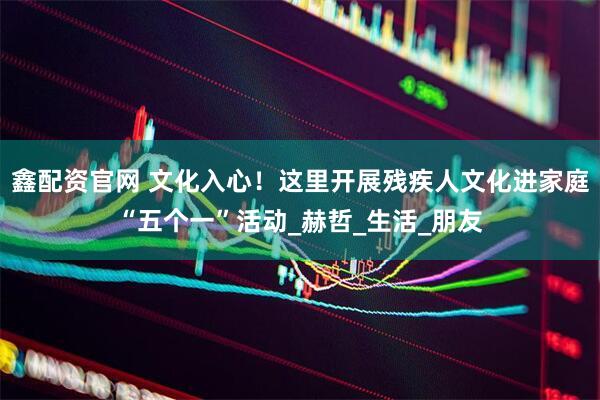 鑫配资官网 文化入心！这里开展残疾人文化进家庭“五个一”活动_赫哲_生活_朋友