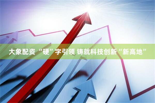 大象配资 “硬”字引领 铸就科技创新“新高地”