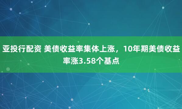 亚投行配资 美债收益率集体上涨，10年期美债收益率涨3.58个基点