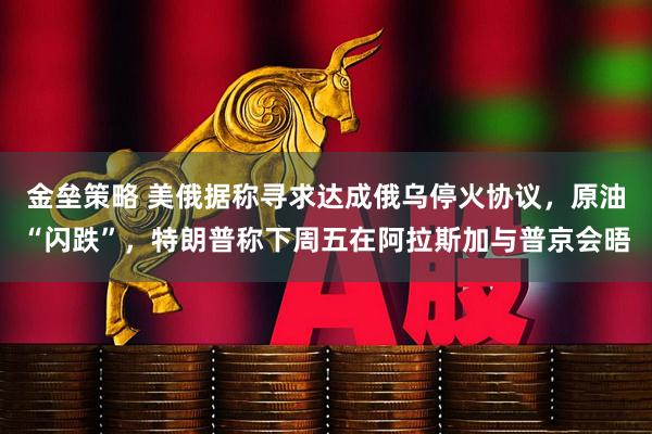 金垒策略 美俄据称寻求达成俄乌停火协议，原油“闪跌”，特朗普称下周五在阿拉斯加与普京会晤