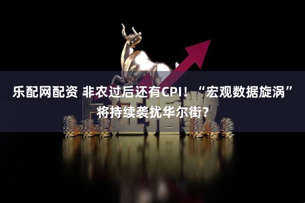 乐配网配资 非农过后还有CPI！“宏观数据旋涡”将持续袭扰华尔街？