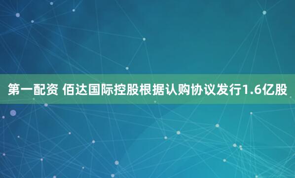 第一配资 佰达国际控股根据认购协议发行1.6亿股
